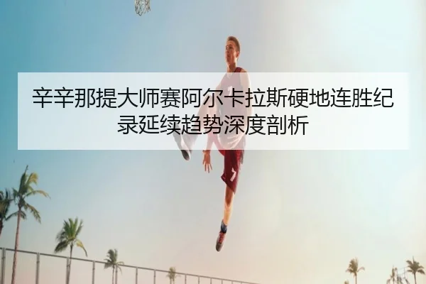 辛辛那提大师赛阿尔卡拉斯硬地连胜纪录延续趋势深度剖析