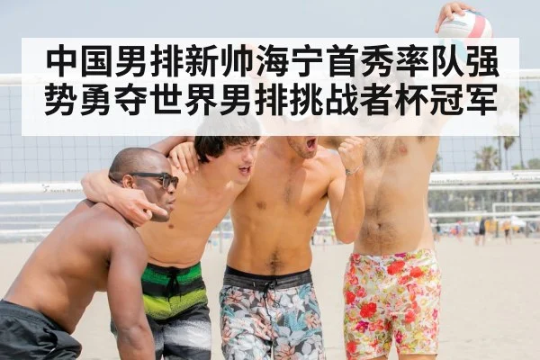 中国男排新帅海宁首秀率队强势勇夺世界男排挑战者杯冠军