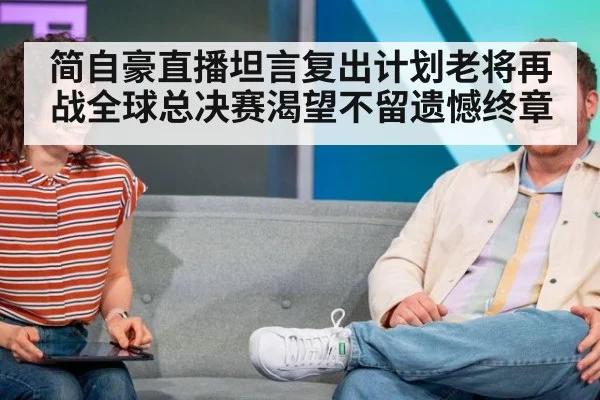 简自豪直播坦言复出计划老将再战全球总决赛渴望不留遗憾终章